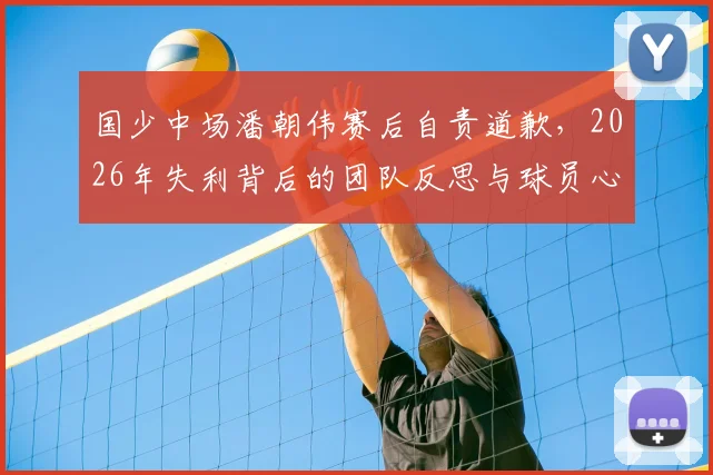 国少中场潘朝伟赛后自责道歉,2026年失利背后的团队反思与球员心声