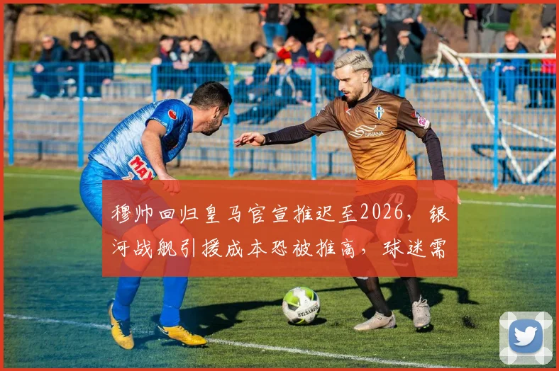 穆帅回归皇马官宣推迟至2026，银河战舰引援成本恐被推高，球迷需关注哪些目标？