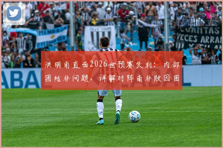 洪明甫直面2026世预赛失利:内部团结非问题,详解对阵南非败因困局