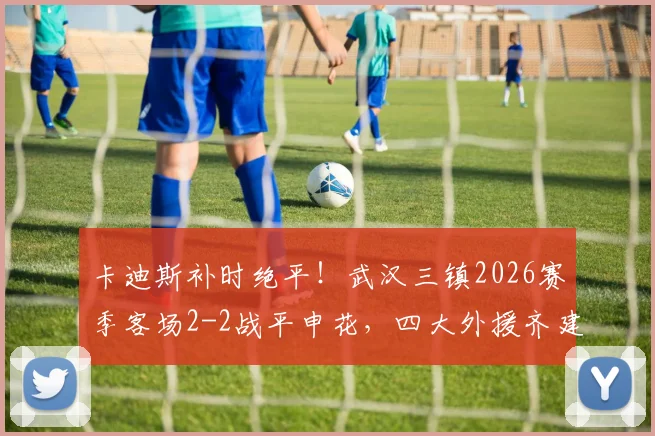卡迪斯补时绝平!武汉三镇2026赛季客场2-2战平申花,四大外援齐建功