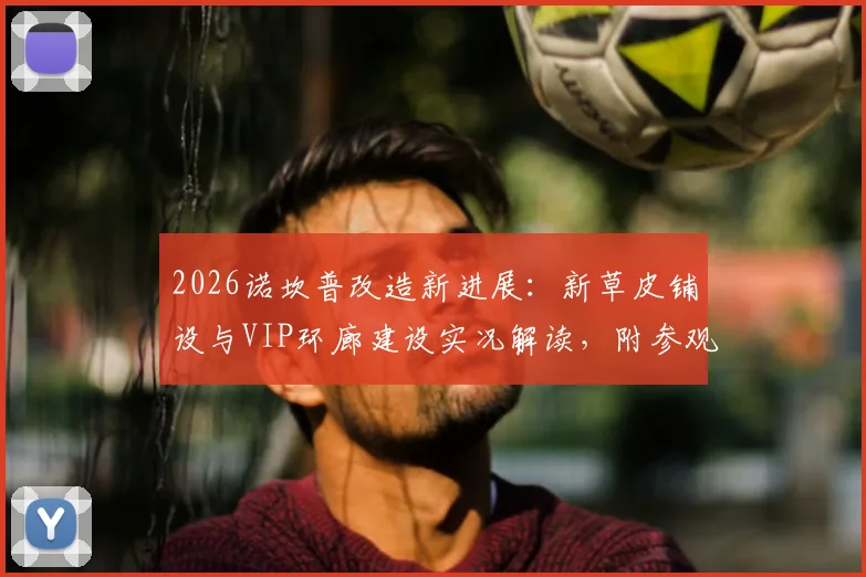 2026诺坎普改造新进展：新草皮铺设与VIP环廊建设实况解读，附参观实用指南