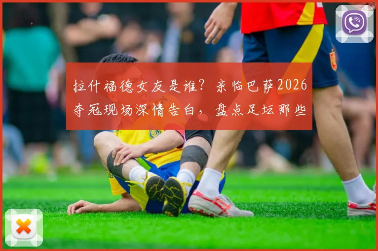 拉什福德女友是谁？亲临巴萨2026夺冠现场深情告白，盘点足坛那些令人羡慕的情侣支持时刻