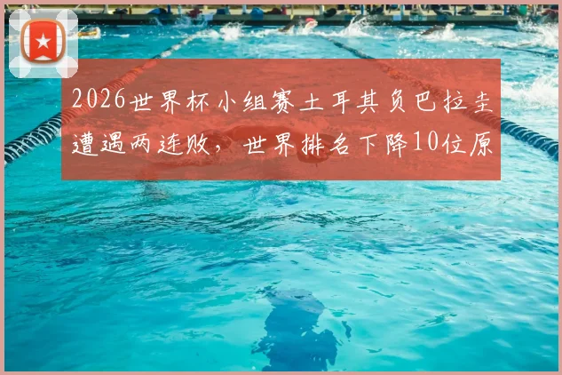 2026世界杯小组赛土耳其负巴拉圭遭遇两连败,世界排名下降10位原因分析与最新排名查询
