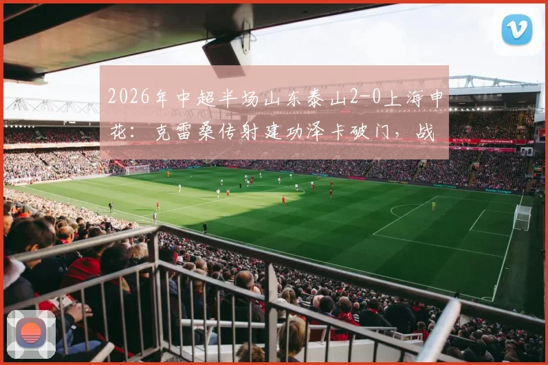 2026年中超半场山东泰山2-0上海申花:克雷桑传射建功泽卡破门,战术复盘与比赛看点分析