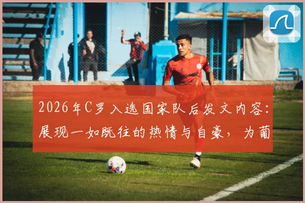 2026年C罗入选国家队后发文内容:展现一如既往的热情与自豪,为葡萄牙队加油