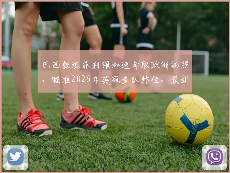 巴西教练菲利佩加速考取欧洲执照,瞄准2026年英冠多队帅位,最新动态与前景分析