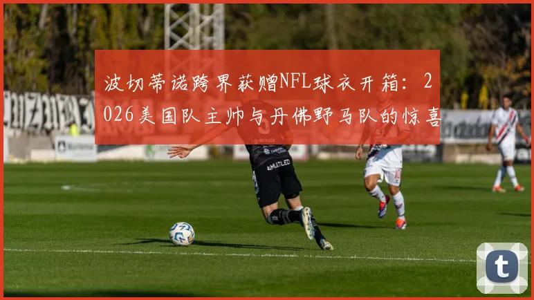 波切蒂诺跨界获赠NFL球衣开箱：2026美国队主帅与丹佛野马队的惊喜互动，附球星跨界礼物盘点