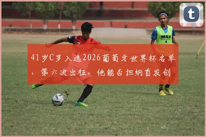 41岁C罗入选2026葡萄牙世界杯名单,第六次出征,他能否担纲首发创造新历史?