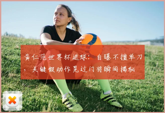 黄仁范世界杯进球:自曝不擅单刀,关键假动作晃过门将瞬间揭秘