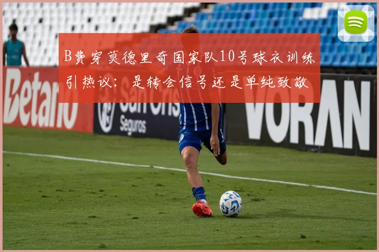B费穿莫德里奇国家队10号球衣训练引热议:是转会信号还是单纯致敬大师?背后关系与传闻深度剖析