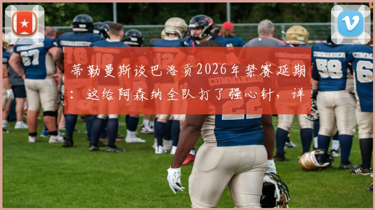 蒂勒曼斯谈巴洛贡2026年禁赛延期：这给阿森纳全队打了强心针，详解禁赛规则与球队应对策略