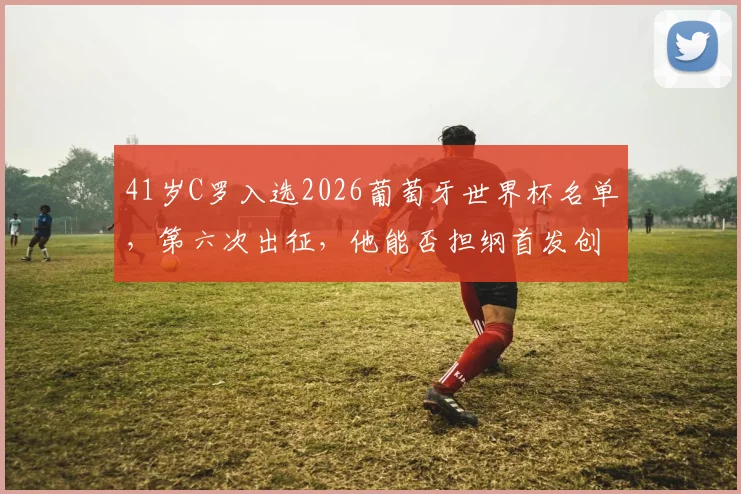 41岁C罗入选2026葡萄牙世界杯名单，第六次出征，他能否担纲首发创造新历史？