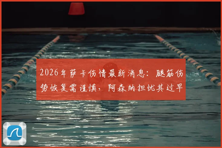 2026年萨卡伤情最新消息：腿筋伤势恢复需谨慎，阿森纳担忧其过早复出影响赛季，附球星仓促回归反面案例