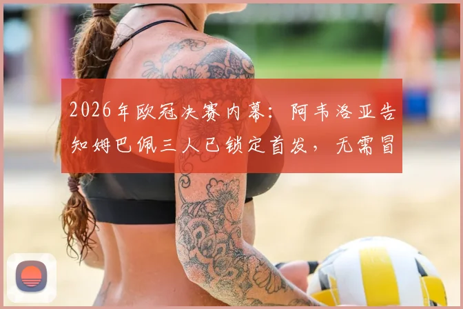 2026年欧冠决赛内幕：阿韦洛亚告知姆巴佩三人已锁定首发，无需冒险上场引发热议
