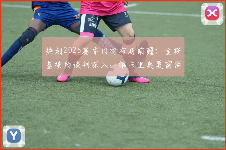 热刺2026赛季门将布局前瞻:金斯基续约谈判深入,维卡里奥夏窗离队可能性增大,替补门将如何选择?