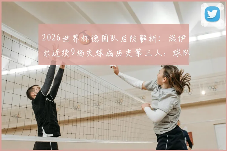 2026世界杯德国队后防解析:诺伊尔连续9场失球成历史第三人,球队防线问题究竟出在哪?