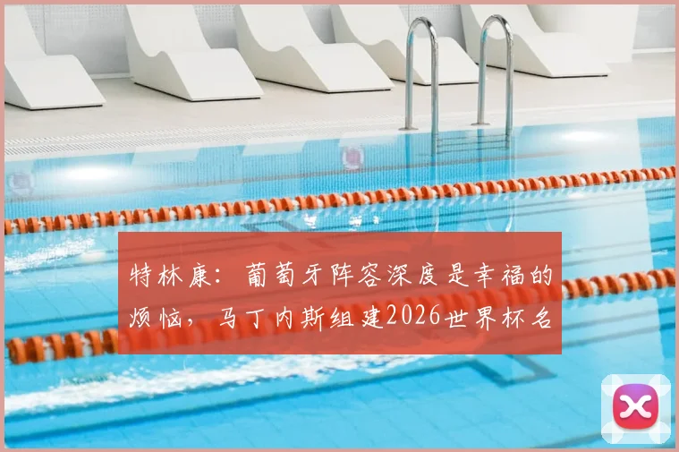 特林康：葡萄牙阵容深度是幸福的烦恼，马丁内斯组建2026世界杯名单难度分析