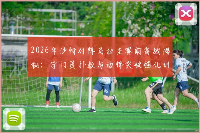 2026年沙特对阵乌拉圭赛前备战揭秘：守门员扑救与边锋突破强化训练全解析，战术调整效果前瞻
