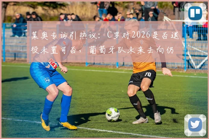 莱奥专访引热议:C罗对2026是否退役未置可否,葡萄牙队未来去向仍存悬念