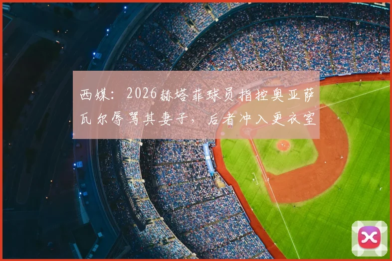西媒：2026赫塔菲球员指控奥亚萨瓦尔辱骂其妻子，后者冲入更衣室质问原委，事件持续发酵