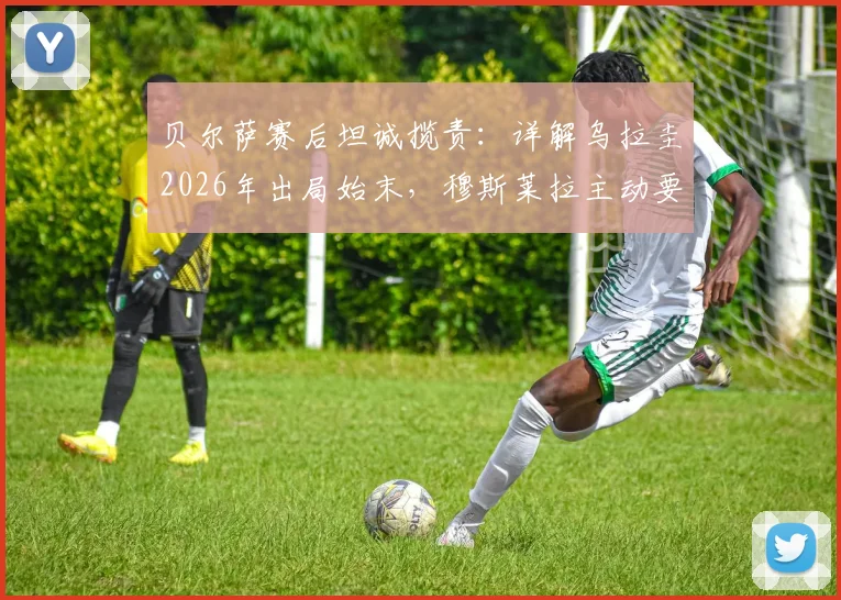 贝尔萨赛后坦诚揽责：详解乌拉圭2026年出局始末，穆斯莱拉主动要求被换下引热议