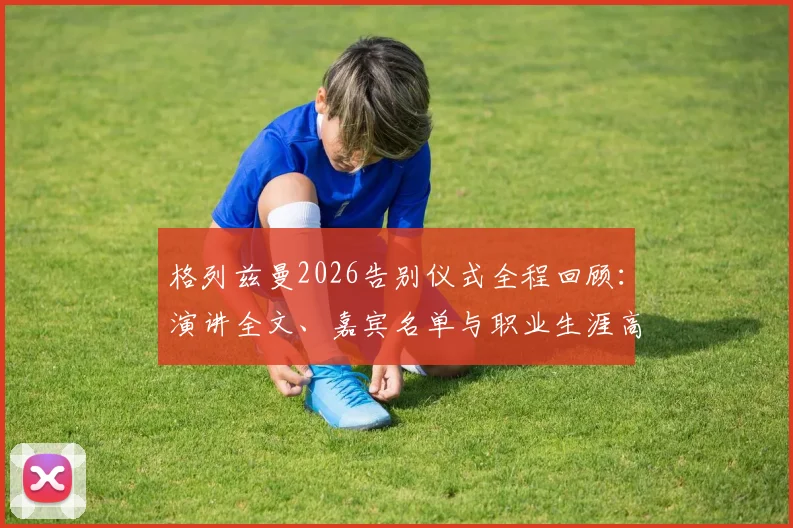 格列兹曼2026告别仪式全程回顾:演讲全文、嘉宾名单与职业生涯高光时刻深度解析