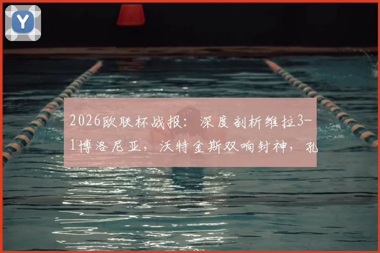 2026欧联杯战报:深度剖析维拉3-1博洛尼亚,沃特金斯双响封神,孔萨破门背后战术全解读
