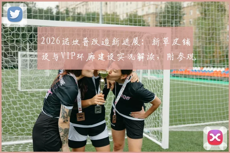 2026诺坎普改造新进展:新草皮铺设与VIP环廊建设实况解读,附参观实用指南