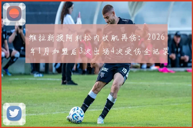 维拉新援阿利松内收肌再伤:2026年1月加盟后3次出场4次受伤全记录,伤病频发原因与对球队影响分析