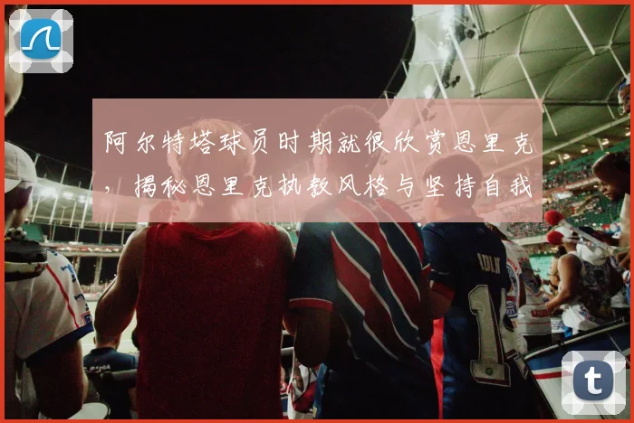 阿尔特塔球员时期就很欣赏恩里克，揭秘恩里克执教风格与坚持自我的故事