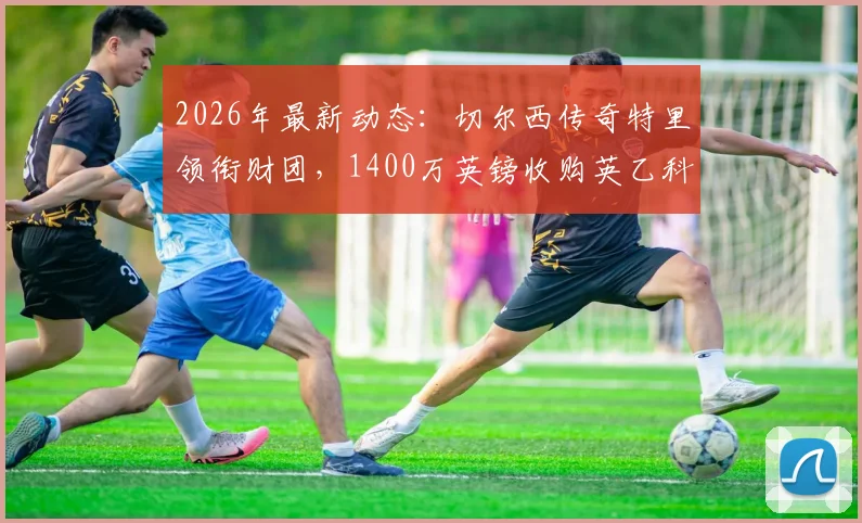 2026年最新动态：切尔西传奇特里领衔财团，1400万英镑收购英乙科尔切斯特联，收购价格与后续规划详解