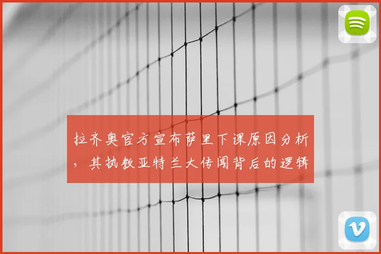 拉齐奥官方宣布萨里下课原因分析，其执教亚特兰大传闻背后的逻辑与潜在影响