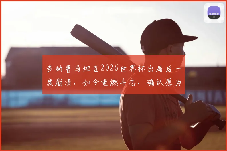 多纳鲁马坦言2026世界杯出局后一度崩溃，如今重燃斗志，确认愿为意大利出战巴黎奥运会