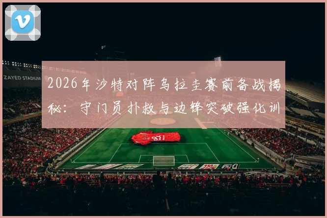 2026年沙特对阵乌拉圭赛前备战揭秘：守门员扑救与边锋突破强化训练全解析，战术调整效果前瞻