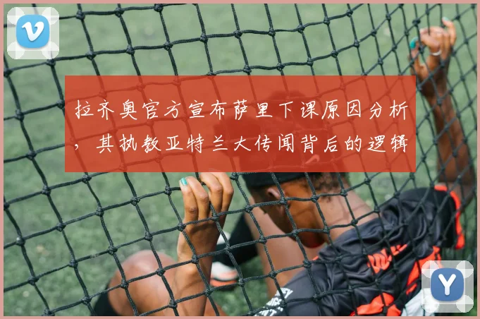 拉齐奥官方宣布萨里下课原因分析,其执教亚特兰大传闻背后的逻辑与潜在影响