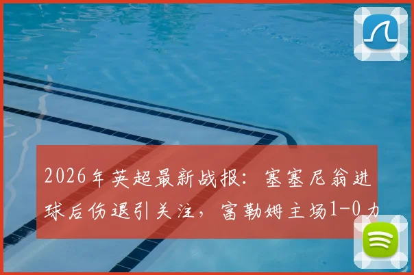2026年英超最新战报：塞塞尼翁进球后伤退引关注，富勒姆主场1-0力克阿斯顿维拉，附全场数据与战术解析