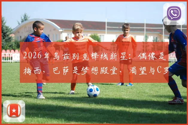 2026年乌兹别克锋线新星：偶像是梅西，巴萨是梦想殿堂，渴望与C罗同场竞技