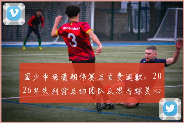 国少中场潘朝伟赛后自责道歉，2026年失利背后的团队反思与球员心声