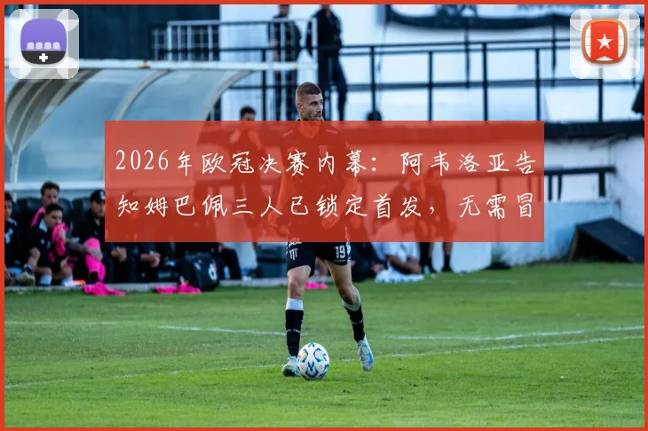 2026年欧冠决赛内幕:阿韦洛亚告知姆巴佩三人已锁定首发,无需冒险上场引发热议