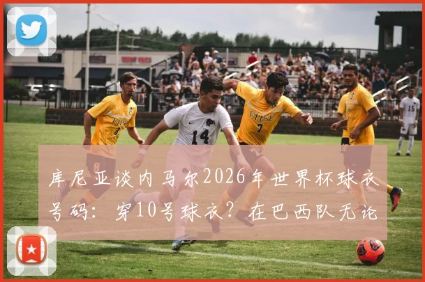 库尼亚谈内马尔2026年世界杯球衣号码:穿10号球衣?在巴西队无论穿几号都不重要