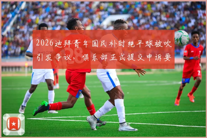 2026迪拜青年国民补时绝平球被吹引发争议，俱乐部正式提交申诉要求比赛重赛