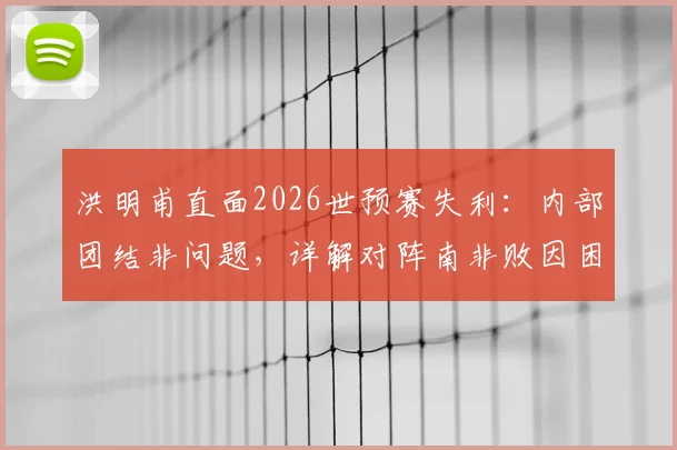 洪明甫直面2026世预赛失利：内部团结非问题，详解对阵南非败因困局