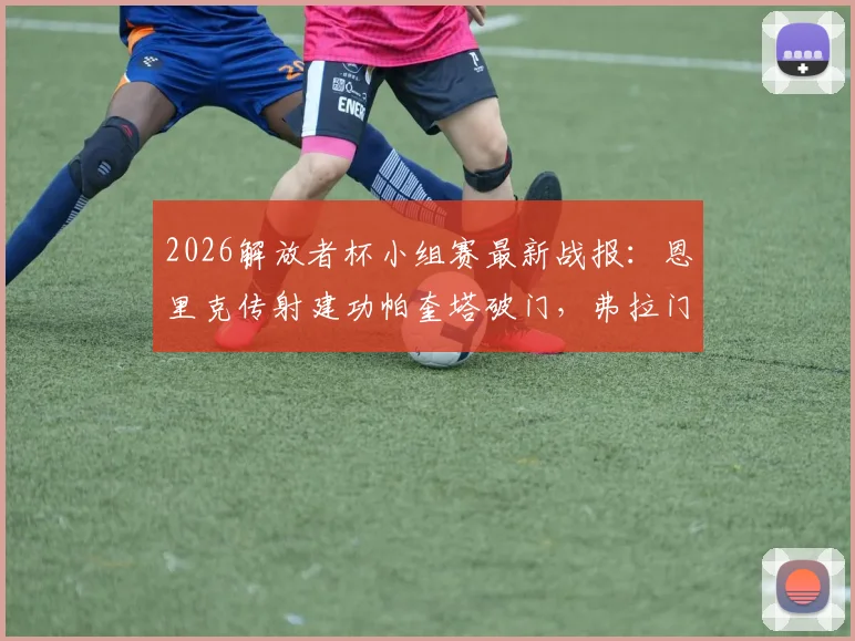 2026解放者杯小组赛最新战报:恩里克传射建功帕奎塔破门,弗拉门戈主场4-1大胜麦德林独立