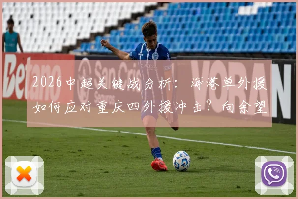 2026中超关键战分析：海港单外援如何应对重庆四外援冲击？向余望首发与蒋光太替补看点解析