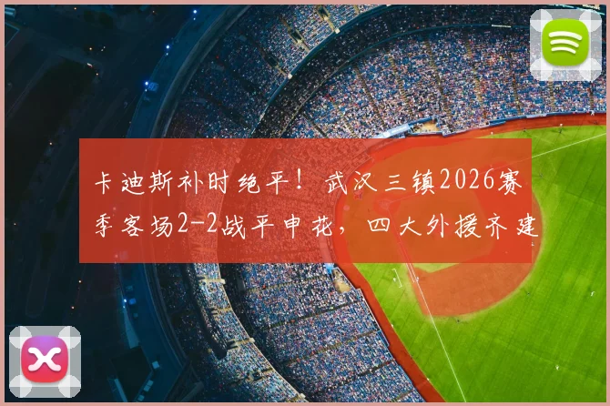 卡迪斯补时绝平！武汉三镇2026赛季客场2-2战平申花，四大外援齐建功