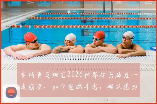 多纳鲁马坦言2026世界杯出局后一度崩溃，如今重燃斗志，确认愿为意大利出战巴黎奥运会