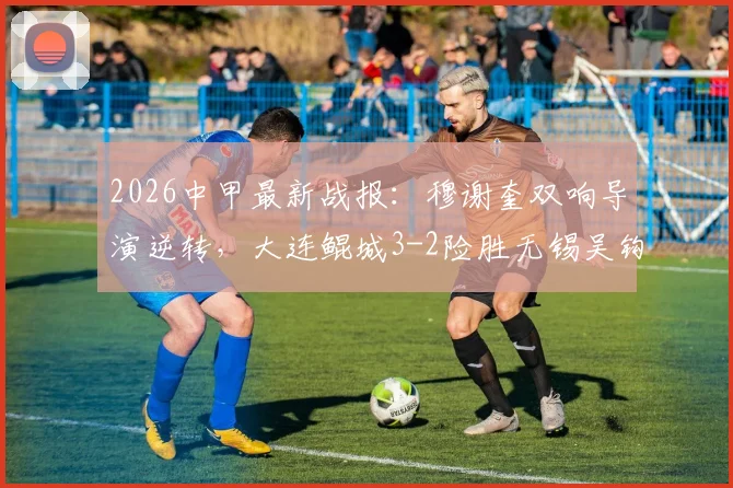 2026中甲最新战报:穆谢奎双响导演逆转,大连鲲城3-2险胜无锡吴钩,附进球集锦与积分榜分析