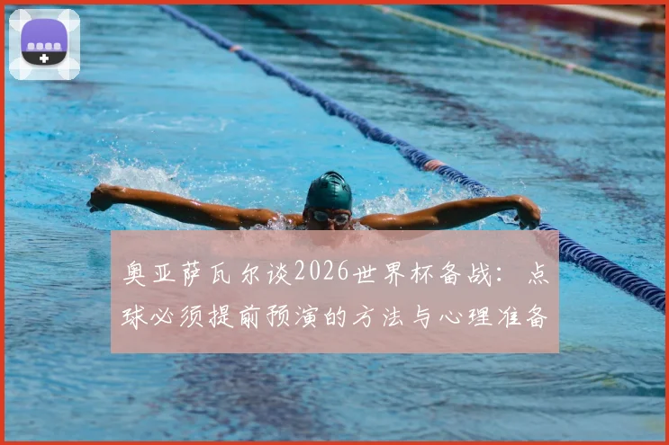 奥亚萨瓦尔谈2026世界杯备战：点球必须提前预演的方法与心理准备，详解西班牙队前景