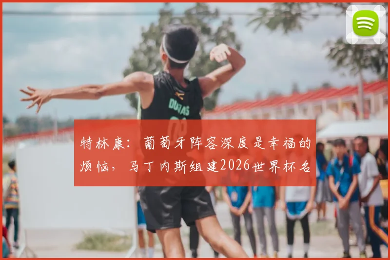 特林康:葡萄牙阵容深度是幸福的烦恼,马丁内斯组建2026世界杯名单难度分析