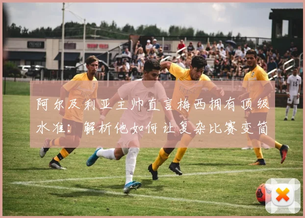 阿尔及利亚主帅直言梅西拥有顶级水准：解析他如何让复杂比赛变简单的三大核心特质